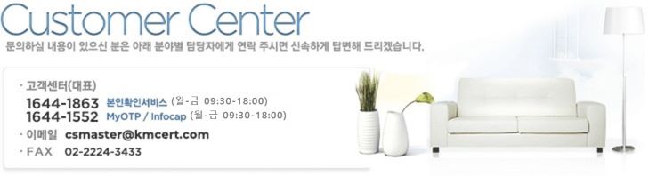 Customer Center |  Ͻ    Ʒ оߺ ڿ  ֽø żϰ 亯 帮ڽϴ. | (ǥ) - 1644-1863 : Ȯμ (- 09:30-18:00), 1644-1522 : MyOTP/Infocap (- 09:30-18:00) | ̸ : csmaster@kmcert.com | FAX : 02-855-7117